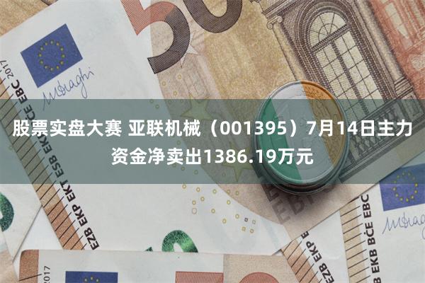 股票实盘大赛 亚联机械（001395）7月14日主力资金净卖出1386.19万元