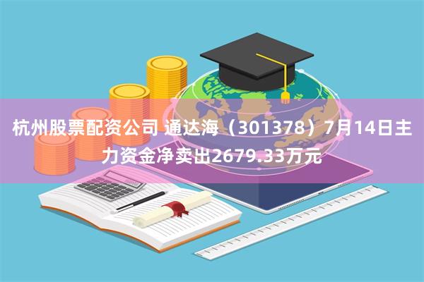杭州股票配资公司 通达海（301378）7月14日主力资金净卖出2679.33万元