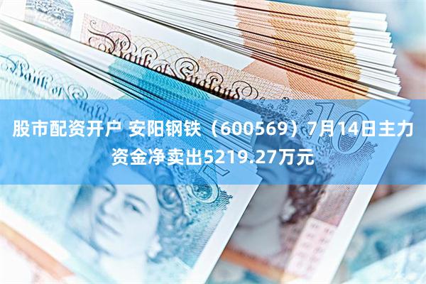 股市配资开户 安阳钢铁（600569）7月14日主力资金净卖出5219.27万元