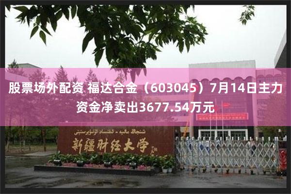 股票场外配资 福达合金（603045）7月14日主力资金净卖出3677.54万元