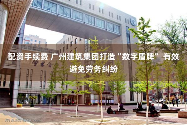配资手续费 广州建筑集团打造“数字盾牌” 有效避免劳务纠纷