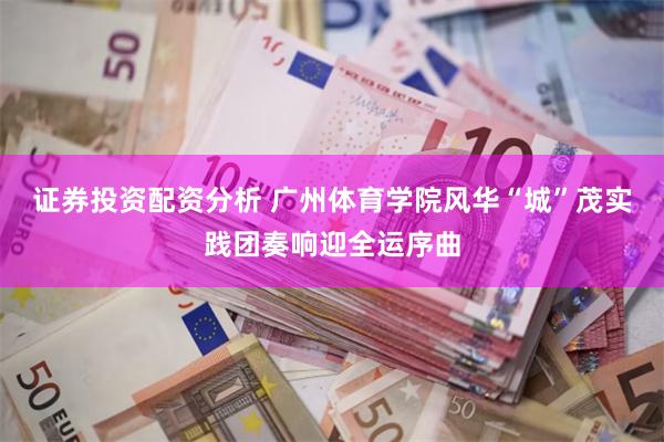 证券投资配资分析 广州体育学院风华“城”茂实践团奏响迎全运序曲
