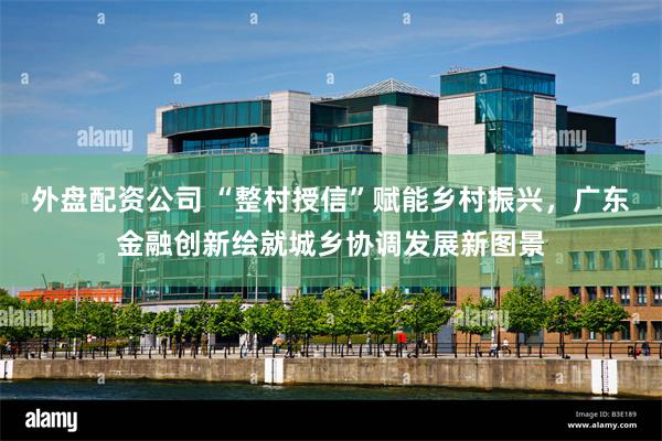 外盘配资公司 “整村授信”赋能乡村振兴，广东金融创新绘就城乡协调发展新图景