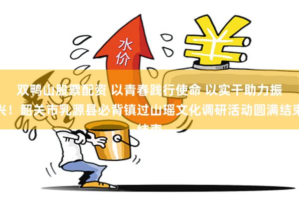 双鸭山股票配资 以青春践行使命 以实干助力振兴！韶关市乳源县必背镇过山瑶文化调研活动圆满结束