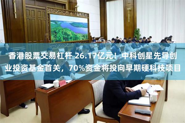 香港股票交易杠杆 26.17亿元！中科创星先导创业投资基金首关，70%资金将投向早期硬科技项目