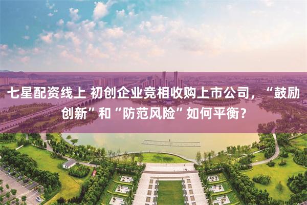 七星配资线上 初创企业竞相收购上市公司，“鼓励创新”和“防范风险”如何平衡？