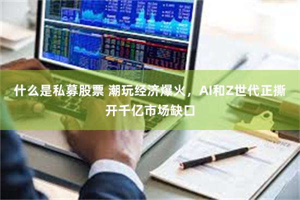 什么是私募股票 潮玩经济爆火，AI和Z世代正撕开千亿市场缺口