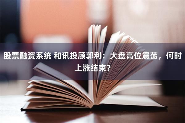 股票融资系统 和讯投顾郭利：大盘高位震荡，何时上涨结束？