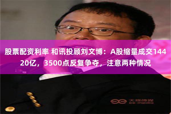 股票配资利率 和讯投顾刘文博：A股缩量成交14420亿，3500点反复争夺，注意两种情况