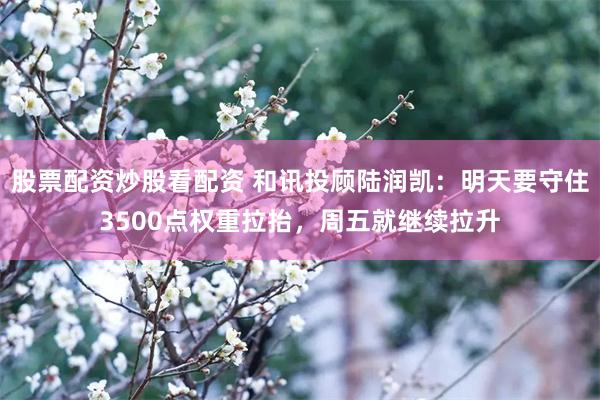 股票配资炒股看配资 和讯投顾陆润凯：明天要守住3500点权重拉抬，周五就继续拉升