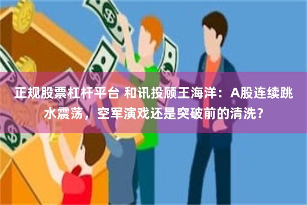 正规股票杠杆平台 和讯投顾王海洋：A股连续跳水震荡，空军演戏还是突破前的清洗？