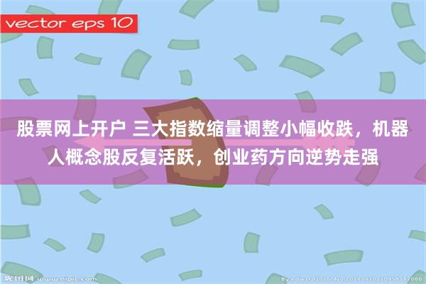 股票网上开户 三大指数缩量调整小幅收跌，机器人概念股反复活跃，创业药方向逆势走强