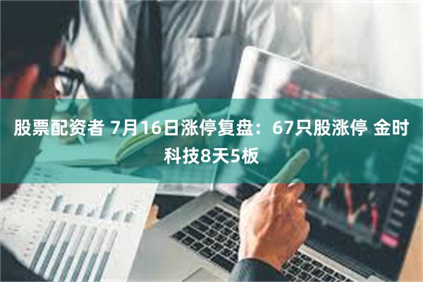 股票配资者 7月16日涨停复盘：67只股涨停 金时科技8天5板