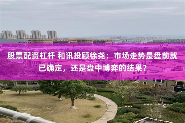股票配资杠杆 和讯投顾徐尧：市场走势是盘前就已确定，还是盘中博弈的结果？