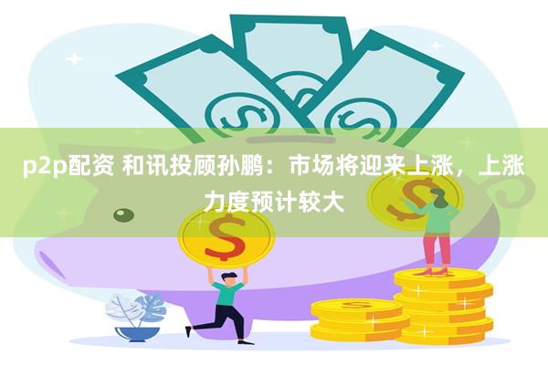 p2p配资 和讯投顾孙鹏：市场将迎来上涨，上涨力度预计较大