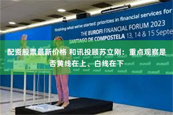 配资股票最新价格 和讯投顾苏立刚：重点观察是否黄线在上、白线在下