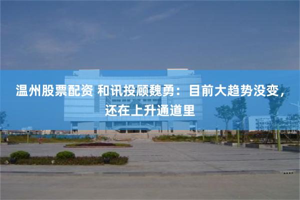 温州股票配资 和讯投顾魏勇：目前大趋势没变，还在上升通道里