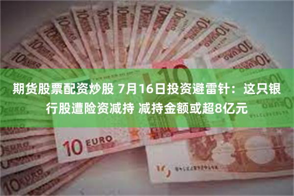 期货股票配资炒股 7月16日投资避雷针：这只银行股遭险资减持 减持金额或超8亿元