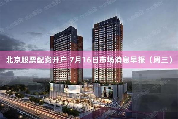北京股票配资开户 7月16日市场消息早报（周三）