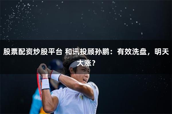 股票配资炒股平台 和讯投顾孙鹏：有效洗盘，明天大涨？