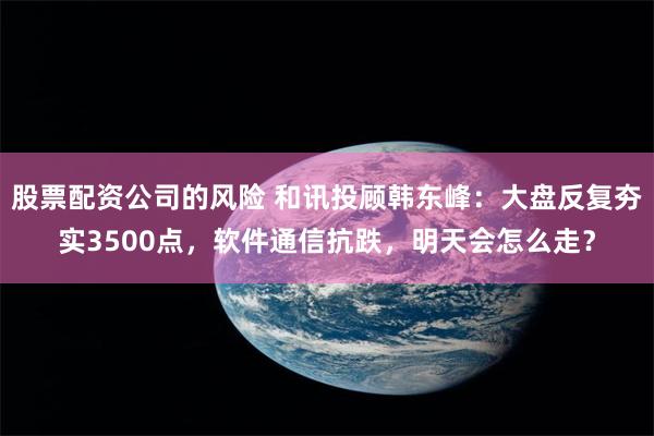 股票配资公司的风险 和讯投顾韩东峰：大盘反复夯实3500点，软件通信抗跌，明天会怎么走？