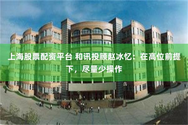 上海股票配资平台 和讯投顾赵冰忆：在高位前提下，尽量少操作