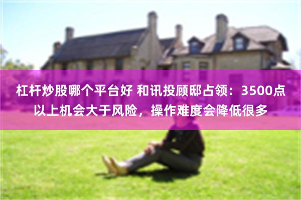 杠杆炒股哪个平台好 和讯投顾邸占领:3500点以上机会大于风险,操作难度会降低很多