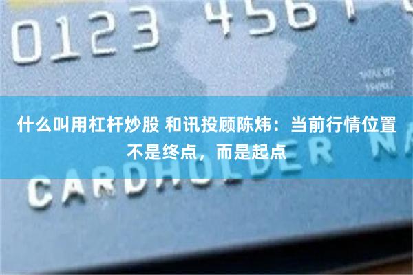 什么叫用杠杆炒股 和讯投顾陈炜：当前行情位置不是终点，而是起点
