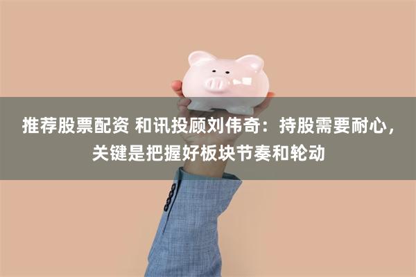 推荐股票配资 和讯投顾刘伟奇：持股需要耐心，关键是把握好板块节奏和轮动