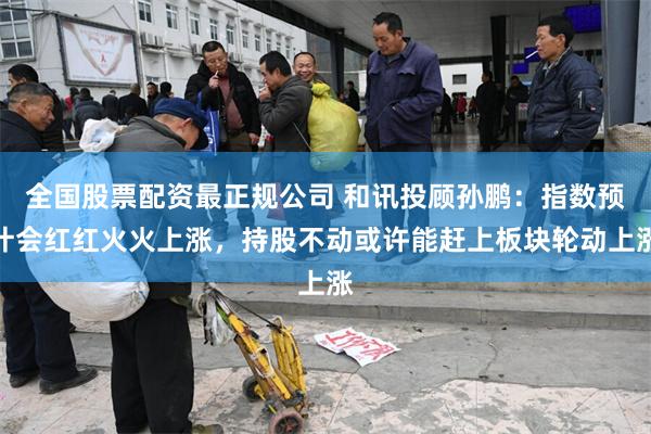 全国股票配资最正规公司 和讯投顾孙鹏：指数预计会红红火火上涨，持股不动或许能赶上板块轮动上涨