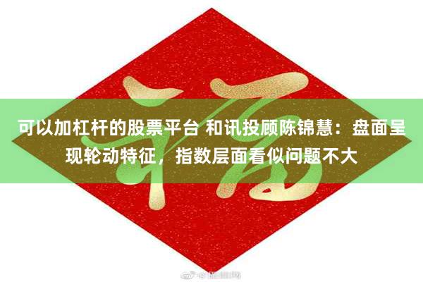 可以加杠杆的股票平台 和讯投顾陈锦慧：盘面呈现轮动特征，指数层面看似问题不大