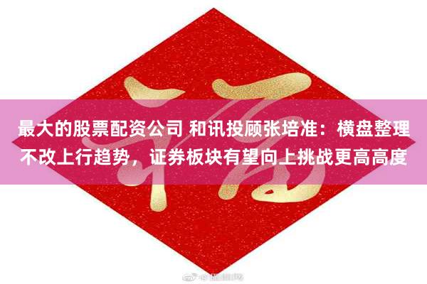 最大的股票配资公司 和讯投顾张培准：横盘整理不改上行趋势，证券板块有望向上挑战更高高度