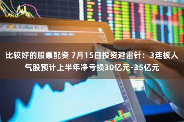 比较好的股票配资 7月15日投资避雷针：3连板人气股预计上半年净亏损30亿元-35亿元