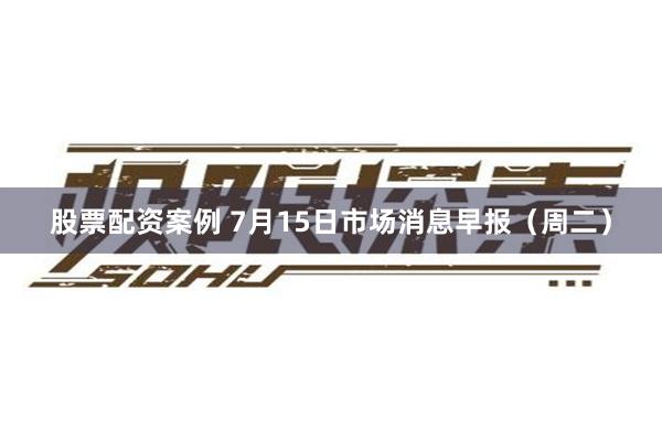股票配资案例 7月15日市场消息早报（周二）