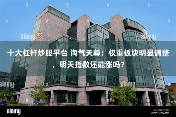 十大杠杆炒股平台 淘气天尊：权重板块明显调整，明天指数还能涨吗？