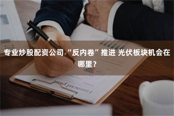 专业炒股配资公司 “反内卷”推进 光伏板块机会在哪里？
