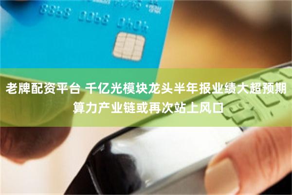 老牌配资平台 千亿光模块龙头半年报业绩大超预期 算力产业链或再次站上风口