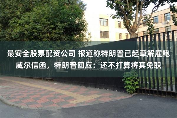 最安全股票配资公司 报道称特朗普已起草解雇鲍威尔信函，特朗普回应：还不打算将其免职