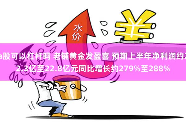 a股可以杠杆吗 老铺黄金发盈喜 预期上半年净利润约22.3亿至22.8亿元同比增长约279%至288%