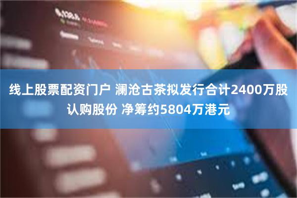 线上股票配资门户 澜沧古茶拟发行合计2400万股认购股份 净筹约5804万港元