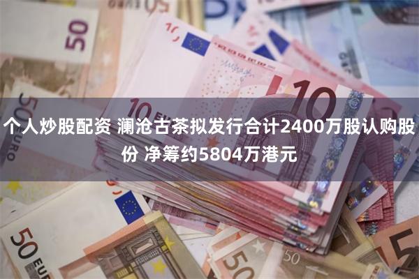 个人炒股配资 澜沧古茶拟发行合计2400万股认购股份 净筹约5804万港元