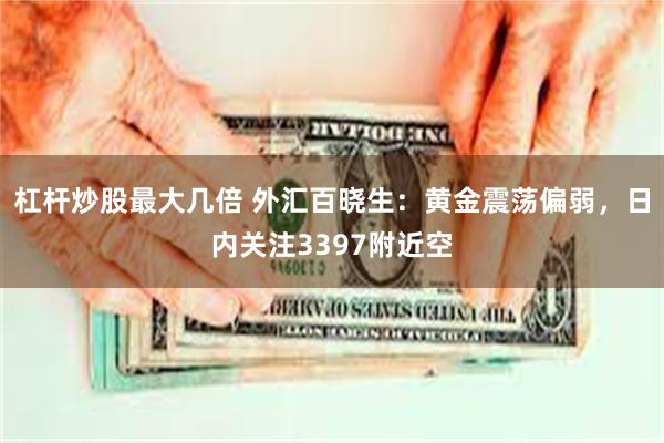 杠杆炒股最大几倍 外汇百晓生：黄金震荡偏弱，日内关注3397附近空