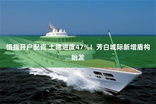 恒指开户配资 土建进度47%！芳白城际新增盾构始发