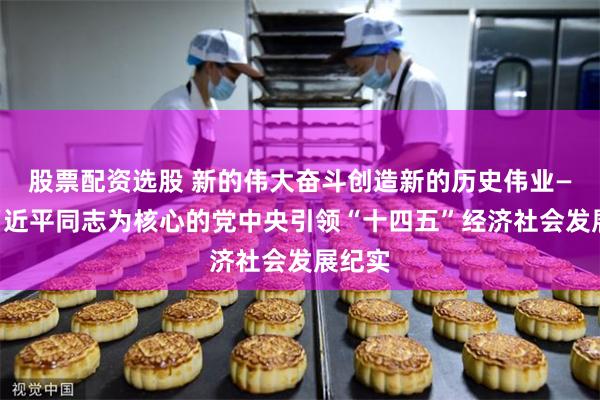 股票配资选股 新的伟大奋斗创造新的历史伟业——以习近平同志为核心的党中央引领“十四五”经济社会发展纪实