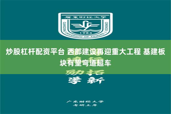 炒股杠杆配资平台 西部建设再迎重大工程 基建板块有望弯道超车
