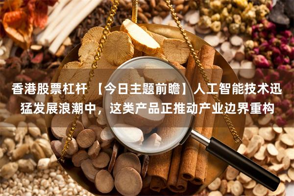 香港股票杠杆 【今日主题前瞻】人工智能技术迅猛发展浪潮中，这类产品正推动产业边界重构