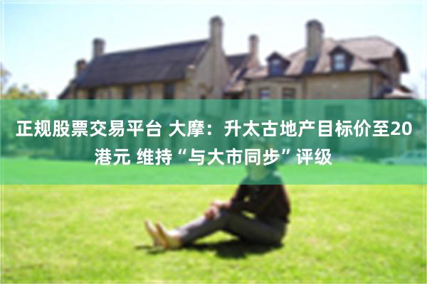 正规股票交易平台 大摩：升太古地产目标价至20港元 维持“与大市同步”评级