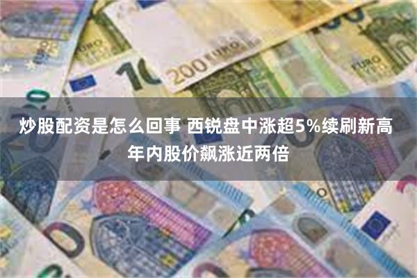 炒股配资是怎么回事 西锐盘中涨超5%续刷新高 年内股价飙涨近两倍