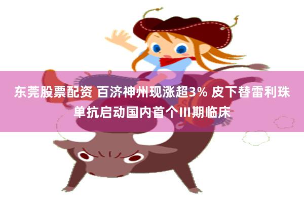 东莞股票配资 百济神州现涨超3% 皮下替雷利珠单抗启动国内首个Ⅲ期临床