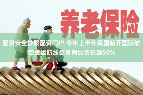配资安全炒股配资门户 今年上半年我国新开国际航空货运航线数量同比增长超50%